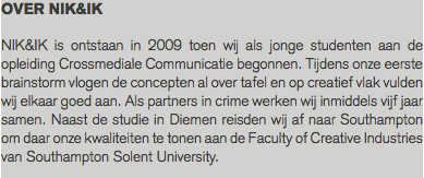 OVER NIK&IK NIK&IK is ontstaan in 2009 toen wij als jonge studenten aan de opleiding Crossmediale Communicatie begonnen. Tijdens onze eerste brainstorm vlogen de concepten al over tafel en op creatief vlak vulden wij elkaar goed aan. Als partners in crime werken wij inmiddels vijf jaar samen. Naast de studie in Diemen reisden wij af naar Southampton om daar onze kwaliteiten te tonen aan de Faculty of Creative Industries van Southampton Solent University. 