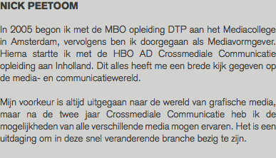 NICK PEETOOM In 2005 begon ik met de MBO opleiding DTP aan het Mediacollege in Amsterdam, vervolgens ben ik doorgegaan als Mediavormgever. Hierna startte ik met de HBO AD Crossmediale Communicatie opleiding aan Inholland. Dit alles heeft me een brede kijk gegeven op de media- en communicatiewereld. Mijn voorkeur is altijd uitgegaan naar de wereld van grafische media, maar na de twee jaar Crossmediale Communicatie heb ik de mogelijkheden van alle verschillende media mogen ervaren. Het is een uitdaging om in deze snel veranderende branche bezig te zijn. 