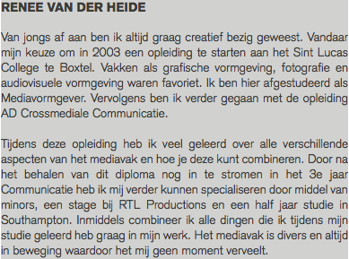 RENEE VAN DER HEIDE Van jongs af aan ben ik altijd graag creatief bezig geweest. Vandaar mijn keuze om in 2003 een opleiding te starten aan het Sint Lucas College te Boxtel. Vakken als grafische vormgeving, fotografie en audiovisuele vormgeving waren favoriet. Ik ben hier afgestudeerd als Mediavormgever. Vervolgens ben ik verder gegaan met de opleiding AD Crossmediale Communicatie. Tijdens deze opleiding heb ik veel geleerd over alle verschillende aspecten van het mediavak en hoe je deze kunt combineren. Door na het behalen van dit diploma nog in te stromen in het 3e jaar Communicatie heb ik mij verder kunnen specialiseren door middel van minors, een stage bij RTL Productions en een half jaar studie in Southampton. Inmiddels combineer ik alle dingen die ik tijdens mijn studie geleerd heb graag in mijn werk. Het mediavak is divers en altijd in beweging waardoor het mij geen moment verveelt.